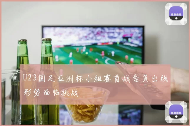 U23国足亚洲杯小组赛首战告负出线形势面临挑战