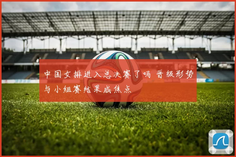 中国女排进入总决赛了吗 晋级形势与小组赛结果成焦点