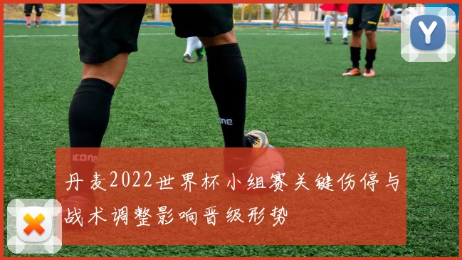 丹麦2022世界杯小组赛关键伤停与战术调整影响晋级形势