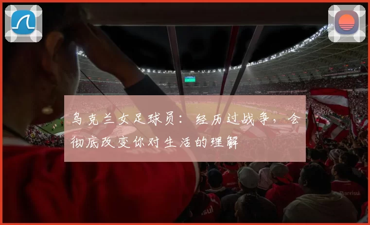 乌克兰女足球员：经历过战争，会彻底改变你对生活的理解