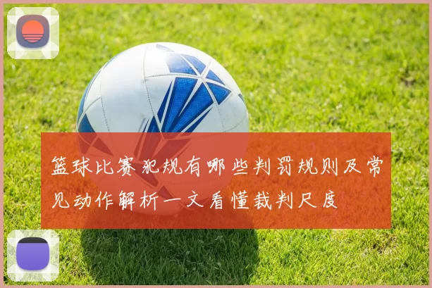 篮球比赛犯规有哪些判罚规则及常见动作解析一文看懂裁判尺度