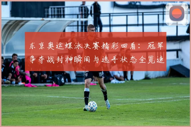 东京奥运蝶泳决赛精彩回看：冠军争夺战封神瞬间与选手状态全览速递