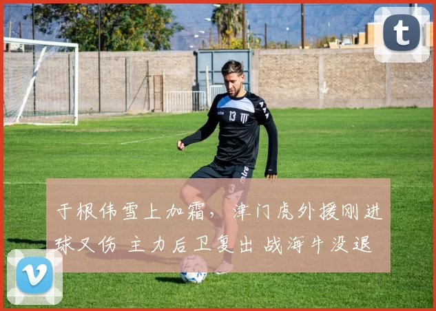 于根伟雪上加霜，津门虎外援刚进球又伤 主力后卫复出 战海牛没退路