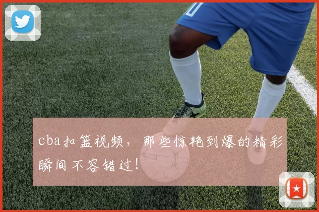 cba扣篮视频，那些惊艳到爆的精彩瞬间不容错过！