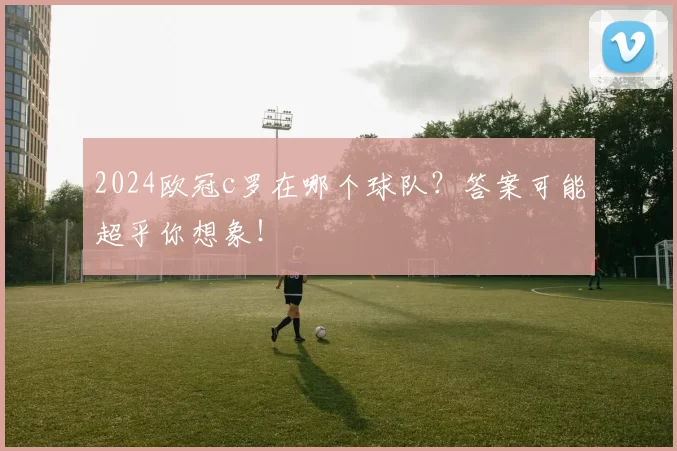 2024欧冠c罗在哪个球队？答案可能超乎你想象！