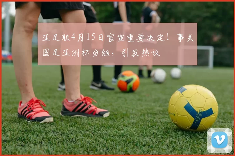 亚足联4月15日官宣重要决定！事关国足亚洲杯分组，引发热议