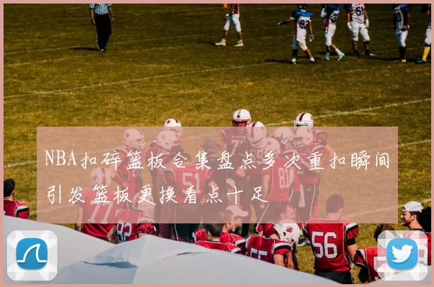 NBA扣碎篮板合集盘点多次重扣瞬间引发篮板更换看点十足