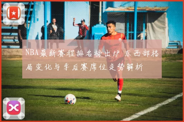 NBA最新赛程排名榜出炉 东西部格局变化与季后赛席位走势解析