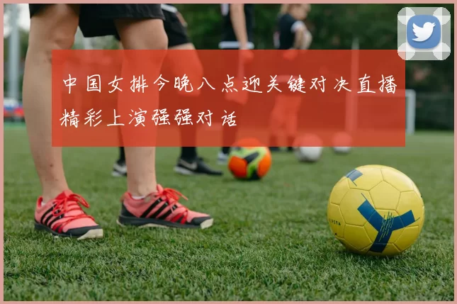 中国女排今晚八点迎关键对决直播精彩上演强强对话