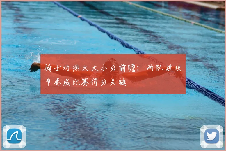 骑士对热火大小分前瞻：两队进攻节奏成比赛得分关键