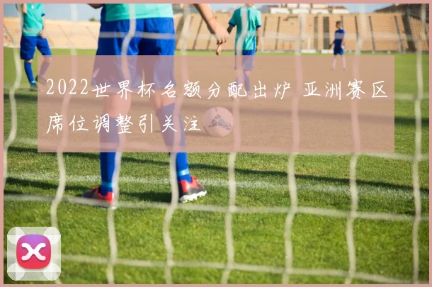 2022世界杯名额分配出炉 亚洲赛区席位调整引关注