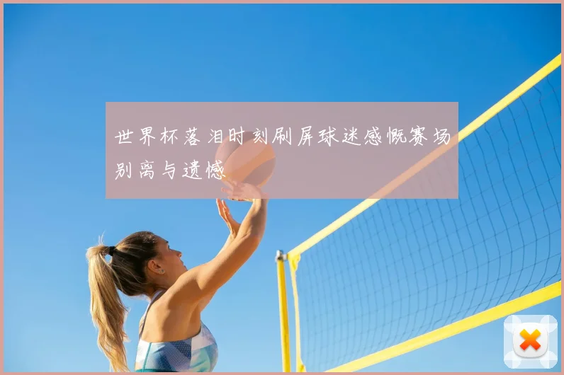 世界杯落泪时刻刷屏球迷感慨赛场别离与遗憾
