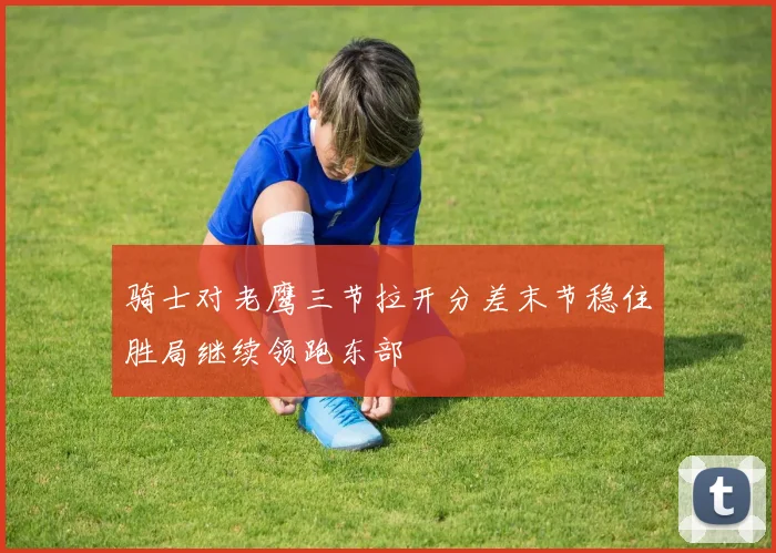 骑士对老鹰三节拉开分差末节稳住胜局继续领跑东部