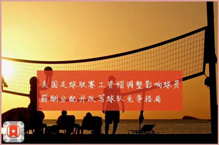 美国足球联赛工资帽调整影响球员薪酬分配并改写球队竞争格局