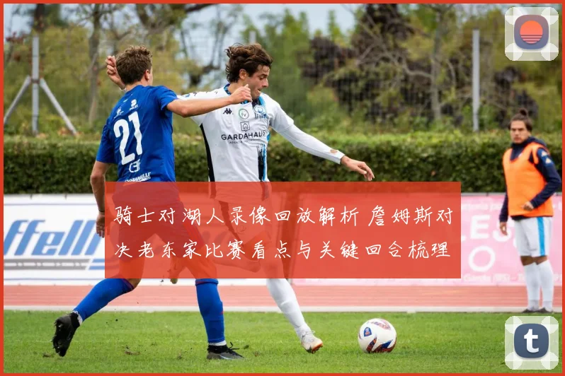 骑士对湖人录像回放解析 詹姆斯对决老东家比赛看点与关键回合梳理