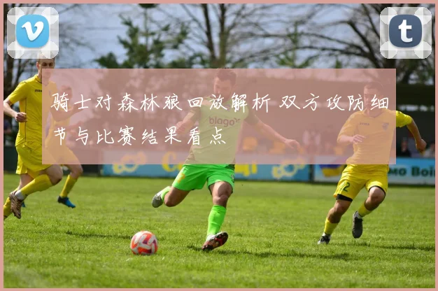 骑士对森林狼回放解析 双方攻防细节与比赛结果看点