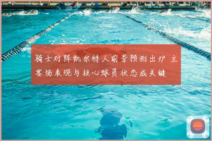 骑士对阵凯尔特人前景预测出炉 主客场表现与核心球员状态成关键