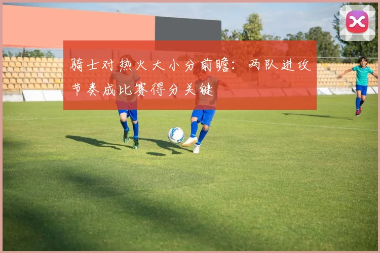 骑士对热火大小分前瞻：两队进攻节奏成比赛得分关键