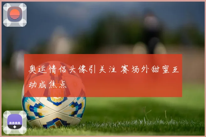 奥运情侣头像引关注 赛场外甜蜜互动成焦点